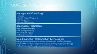 CORE SERVICE OFFERINGS
Management Consulting
• Consulting
• Project & Program Management
• Risk Management
• Operational Effectiveness

Information Technology
• High Availability Networking
• Data Security (VirusGard)
• Infrastructure & Support
• Software Development

Next-Generation Collaboration Technologies
• Many-to-any conceptualization, visualization and collaboration Audio/Visual platforms
• Single to Multi-wall display and presentation systems (including ‘multi-touch’ technology)
• Full scale training/conference/product development systems
4

 