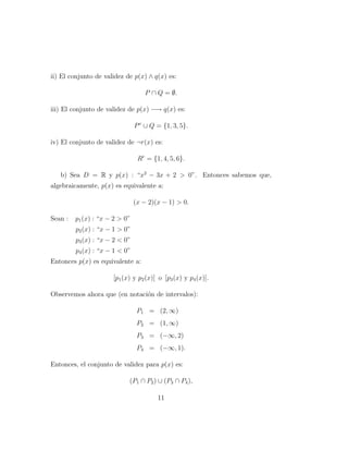 ii) El conjunto de validez de p(x) ∧ q(x) es:
P ∩ Q = ∅.
iii) El conjunto de validez de p(x) −→ q(x) es:
Pc
∪ Q = {1, 3, 5}.
iv) El conjunto de validez de ¬r(x) es:
Rc
= {1, 4, 5, 6}.
b) Sea D = R y p(x) : “x2
− 3x + 2  0”. Entonces sabemos que,
algebraicamente, p(x) es equivalente a:
(x − 2)(x − 1)  0.
Sean : p1(x) : “x − 2  0”
p2(x) : “x − 1  0”
p3(x) : “x − 2  0”
p4(x) : “x − 1  0”
Entonces p(x) es equivalente a:
[p1(x) y p2(x)] o [p3(x) y p4(x)].
Observemos ahora que (en notaci´on de intervalos):
P1 = (2, ∞)
P2 = (1, ∞)
P3 = (−∞, 2)
P4 = (−∞, 1).
Entonces, el conjunto de validez para p(x) es:
(P1 ∩ P2) ∪ (P3 ∩ P4),
11
 
