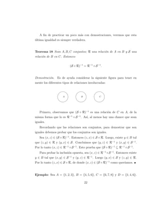 A ﬁn de practicar un poco m´as con demostraciones, veremos que esta
´ultima igualdad es siempre verdadera.
Teorema 18 Sean A, B, C conjuntos; R una relaci´on de A en B y S una
relaci´on de B en C. Entonces
(S ◦ R)−1
= R−1
◦ S−1
.
Demostraci´on. Es de ayuda considerar la siguiente ﬁgura para tener en
mente los diferentes tipos de relaciones involucradas:
%
'$
A
%
'$
B
%
'$
C
Primero, observamos que (S ◦ R)−1
es una relaci´on de C en A, de la
misma forma que lo es R−1
◦ S−1
. As´ı, al menos hay una chance que sean
iguales.
Recordando que las relaciones son conjuntos, para demostrar que son
iguales debemos probar que los conjuntos son iguales.
Sea (x, z) ∈ (S ◦ R)−1
. Entonces (z, x) ∈ S ◦ R. Luego, existe y ∈ B tal
que (z, y) ∈ R y (y, x) ∈ S. Concluimos que (y, z) ∈ R−1
y (x, y) ∈ S−1
.
Por lo tanto (x, z) ∈ R−1
◦ S−1
. Esto prueba que (S ◦ R)−1
⊆ R−1
◦ S−1
.
Para probar la inclusi´on opuesta, sea (x, z) ∈ R−1
◦ S−1
. Entonces existe
y ∈ B tal que (x, y) ∈ S−1
y (y, z) ∈ R−1
. Luego (y, x) ∈ S y (z, y) ∈ R.
Por lo tanto (z, x) ∈ S ◦ R, de donde (x, z) ∈ (S ◦ R)−1
como quer´ıamos.
Ejemplo: Sea A = {1, 2, 3}, B = {4, 5, 6}, C = {6, 7, 8} y D = {1, 4, 6}.
22
 