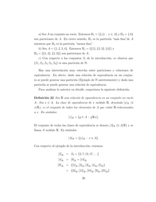 a) Sea A un conjunto no vac´ıo. Entonces Π1 = {{x} : x ∈ A} y Π2 = {A}
son particiones de A. En cierto sentido, Π1 es la partici´on “m´as ﬁna”de A
mientras que Π2 es la partici´on “menos ﬁna”.
b) Sea A = {1, 2, 3, 4}. Entonces Π1 = {{1}, {2, 3}, {4}} y
Π2 = {{1, 4}, {2, 3}} son particiones de A.
c) Con respecto a los conjuntos Si de la introducci´on, se observa que
{S1, S2, S3, S4, S5} es una partici´on de N.
Hay una interrelaci´on muy estrecha entre particiones y relaciones de
equivalencia. En efecto, dada una relaci´on de equivalencia en un conjun-
to se puede generar una partici´on (Ejemplo de N anteriormente) y dada una
partici´on se puede generar una relaci´on de equivalencia.
Para analizar lo anterior en detalle, requerimos la siguiente deﬁnici´on.
Deﬁnici´on 22 Sea R una relaci´on de equivalencia en un conjunto no vac´ıo
A. Sea x ∈ A. La clase de equivalencia de x m´odulo R, denotada [x]R (´o
x|R), es el conjunto de todos los elementos de A que est´an R-relacionados
a x. En simbolos:
[x]R = {y ∈ A : yRx}.
El conjunto de todas las clases de equivalencia se denota [A]R (´o A|R) y se
llama A m´odulo R. En simbolos
[A]R = {[x]R : x ∈ A}.
Con respecto al ejemplo de la introducci´on, tenemos:
[2]R = S2 = {2, 7, 12, 17, . . .}
[4]R = [9]R = [14]R
[N]R = {[1]R, [2]R, [3]R, [4]R, [5]R}
= {[6]R, [12]R, [18]R, [9]R, [25]R}
26
 