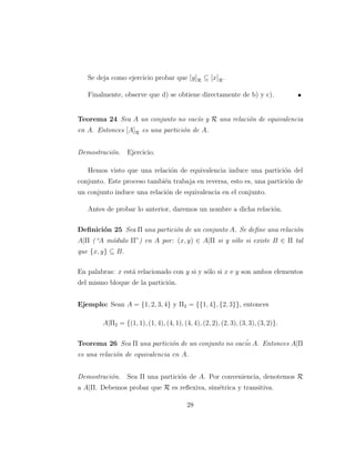 Se deja como ejercicio probar que [y]R ⊆ [x]R.
Finalmente, observe que d) se obtiene directamente de b) y c).
Teorema 24 Sea A un conjunto no vac´ıo y R una relaci´on de equivalencia
en A. Entonces [A]R es una partici´on de A.
Demostraci´on. Ejercicio.
Hemos visto que una relaci´on de equivalencia induce una partici´on del
conjunto. Este proceso tambi´en trabaja en reversa, esto es, una partici´on de
un conjunto induce una relaci´on de equivalencia en el conjunto.
Antes de probar lo anterior, daremos un nombre a dicha relaci´on.
Deﬁnici´on 25 Sea Π una partici´on de un conjunto A. Se deﬁne una relaci´on
A|Π (“A m´odulo Π”) en A por: (x, y) ∈ A|Π si y s´olo si existe B ∈ Π tal
que {x, y} ⊆ B.
En palabras: x est´a relacionado con y si y s´olo si x e y son ambos elementos
del mismo bloque de la partici´on.
Ejemplo: Sean A = {1, 2, 3, 4} y Π2 = {{1, 4}, {2, 3}}, entonces
A|Π2 = {(1, 1), (1, 4), (4, 1), (4, 4), (2, 2), (2, 3), (3, 3), (3, 2)}.
Teorema 26 Sea Π una partici´on de un conjunto no vac´io A. Entonces A|Π
es una relaci´on de equivalencia en A.
Demostraci´on. Sea Π una partici´on de A. Por conveniencia, denotemos R
a A|Π. Debemos probar que R es reﬂexiva, sim´etrica y transitiva.
28
 
