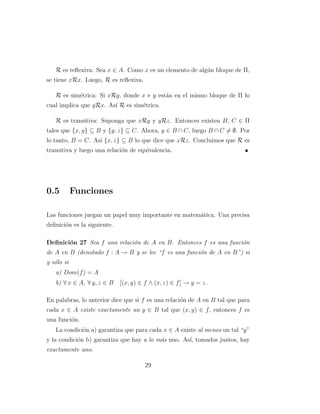 R es reﬂexiva: Sea x ∈ A. Como x es un elemento de alg´un bloque de Π,
se tiene xRx. Luego, R es reﬂexiva.
R es sim´etrica: Si xRy, donde x e y est´an en el mismo bloque de Π lo
cual implica que yRx. As´ı R es sim´etrica.
R es transitiva: Suponga que xRy y yRz. Entonces existen B, C ∈ Π
tales que {x, y} ⊆ B y {y, z} ⊆ C. Ahora, y ∈ B ∩ C, luego B ∩ C = ∅. Por
lo tanto, B = C. As´ı {x, z} ⊆ B lo que dice que xRz. Concluimos que R es
transitiva y luego una relaci´on de equivalencia.
0.5 Funciones
Las funciones juegan un papel muy importante en matem´atica. Una precisa
deﬁnici´on es la siguiente.
Deﬁnici´on 27 Sea f una relaci´on de A en B. Entonces f es una funci´on
de A en B (denotado f : A → B y se lee “f es una funci´on de A en B”) si
y s´olo si
a) Dom(f) = A
b) ∀ x ∈ A, ∀ y, z ∈ B [(x, y) ∈ f ∧ (x, z) ∈ f] → y = z.
En palabras, lo anterior dice que si f es una relaci´on de A en B tal que para
cada x ∈ A existe exactamente un y ∈ B tal que (x, y) ∈ f, entonces f es
una funci´on.
La condici´on a) garantiza que para cada x ∈ A existe al menos un tal “y”
y la condici´on b) garantiza que hay a lo m´as uno. As´ı, tomados juntos, hay
exactamente uno.
29
 