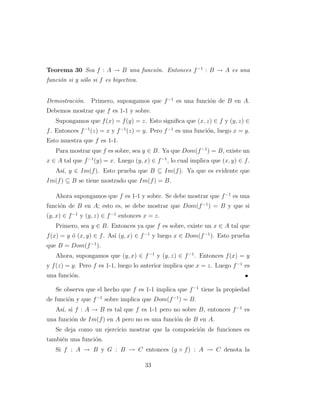 Teorema 30 Sea f : A → B una funci´on. Entonces f−1
: B → A es una
funci´on si y s´olo si f es biyectiva.
Demostraci´on. Primero, supongamos que f−1
es una funci´on de B en A.
Debemos mostrar que f es 1-1 y sobre.
Supongamos que f(x) = f(y) = z. Esto signiﬁca que (x, z) ∈ f y (y, z) ∈
f. Entonces f−1
(z) = x y f−1
(z) = y. Pero f−1
es una funci´on, luego x = y.
Esto muestra que f es 1-1.
Para mostrar que f es sobre, sea y ∈ B. Ya que Dom(f−1
) = B, existe un
x ∈ A tal que f−1
(y) = x. Luego (y, x) ∈ f−1
, lo cual implica que (x, y) ∈ f.
As´ı, y ∈ Im(f). Esto prueba que B ⊆ Im(f). Ya que es evidente que
Im(f) ⊆ B se tiene mostrado que Im(f) = B.
Ahora supongamos que f es 1-1 y sobre. Se debe mostrar que f−1
es una
funci´on de B en A; esto es, se debe mostrar que Dom(f−1
) = B y que si
(y, x) ∈ f−1
y (y, z) ∈ f−1
entonces x = z.
Primero, sea y ∈ B. Entonces ya que f es sobre, existe un x ∈ A tal que
f(x) = y ´o (x, y) ∈ f. As´ı (y, x) ∈ f−1
y luego x ∈ Dom(f−1
). Esto prueba
que B = Dom(f−1
).
Ahora, supongamos que (y, x) ∈ f−1
y (y, z) ∈ f−1
. Entonces f(x) = y
y f(z) = y. Pero f es 1-1, luego lo anterior implica que x = z. Luego f−1
es
una funci´on.
Se observa que el hecho que f es 1-1 implica que f−1
tiene la propiedad
de funci´on y que f−1
sobre implica que Dom(f−1
) = B.
As´ı, si f : A → B es tal que f es 1-1 pero no sobre B, entonces f−1
es
una funci´on de Im(f) en A pero no es una funci´on de B en A.
Se deja como un ejercicio mostrar que la composici´on de funciones es
tambi´en una funci´on.
Si f : A → B y G : B → C entonces (g ◦ f) : A → C denota la
33
 