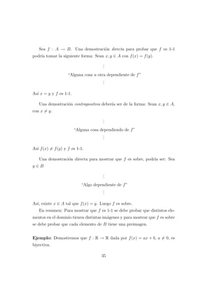 Sea f : A → B. Una demostraci´on directa para probar que f es 1-1
podr´ıa tomar la siguiente forma: Sean x, y ∈ A con f(x) = f(y).
...
“Alguna cosa u otra dependiente de f”
...
As´ı x = y y f es 1-1.
Una demostraci´on contrapositiva deber´ıa ser de la forma: Sean x, y ∈ A,
con x = y.
...
“Alguna cosa dependiendo de f”
...
As´ı f(x) = f(y) y f es 1-1.
Una demostraci´on directa para mostrar que f es sobre, podr´ıa ser: Sea
y ∈ B
...
“Algo dependiente de f”
...
As´ı, existe x ∈ A tal que f(x) = y. Luego f es sobre.
En resumen: Para mostrar que f es 1-1 se debe probar que distintos ele-
mentos en el dominio tienen distintas im´agenes y para mostrar que f es sobre
se debe probar que cada elemento de B tiene una preimagen.
Ejemplo: Demostremos que f : R → R dada por f(x) = ax + b, a = 0, es
biyectiva.
35
 