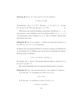 Teorema 35 Sea f : A → B y sean C ⊆ D ⊆ B. Entonces
f−1
(C) ⊆ f−1
(D).
Demostraci´on. Sea x ∈ f−1
(C). Entonces x ∈ A y f(x) ∈ C. Ya que
C ⊆ D, f(x) ∈ D. Pero esto dice que x ∈ f−1
(D).
Observemos que nuestras familiares operaciones aritm´eticas (+, −, ·, ÷)
son funciones, como tambi´en lo son los conectivos l´ogicos (∨, ∧, −→, ←→)
y las operaciones entre conjuntos (∩, ∪, ). Hay un nombre especial para
funciones de esta clase.
Deﬁnici´on 36 Sea A un conjunto. ∗ se llama una operaci´on binaria en A
si y s´olo si ∗ : A × A → A es una funci´on.
Se observa que una operaci´on binaria en A asocia a cada par de elementos de
A otro elemento de A. Debido a esto, en este caso nos apartamos de nuestra
notaci´on usual y escribimos
a ∗ b = c en vez de ∗ ((a, b)) = c.
Por ejemplo, con + : R×R → R (suma de n´umeros reales) se escribe 2+3 = 5
en vez de +((2, 3)) = 5.
Hay varias propiedades que una operaci´on binaria puede o no poseer.
Deﬁnici´on 37 Sea ∗ una operaci´on binaria en un conjunto A. Entonces:
a) Se dice que ∗ es conmutativa si y s´olo si ∀ a, b ∈ A,
a ∗ b = b ∗ a.
b) Se dice que ∗ es asociativa si y s´olo si ∀ a, b, c ∈ A,
a ∗ (b ∗ c) = (a ∗ b) ∗ c.
38
 