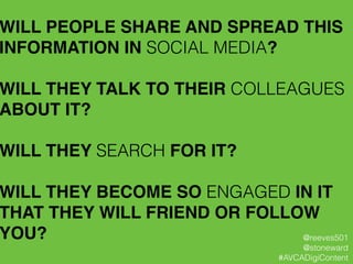 WILL PEOPLE SHARE AND SPREAD THIS
INFORMATION IN SOCIAL MEDIA?!
!
WILL THEY TALK TO THEIR COLLEAGUES
ABOUT IT?!
!
WILL THEY SEARCH FOR IT?!
!
WILL THEY BECOME SO ENGAGED IN IT
THAT THEY WILL FRIEND OR FOLLOW
YOU? @reeves501
@stoneward
#AVCADigiContent
 