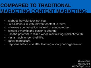 COMPARED TO TRADITIONAL
MARKETING CONTENT MARKETING:
• Is about the volunteer, not you.
• Pulls listeners in with relevant content to them.
• Is two-way conversation instead of a monologue.
• Is more dynamic and easier to change.
• Has the potential to reach wider, maximizing word-of-mouth.
• Has a much longer shelf-life.
• Easier to measure.
• Happens before and after learning about your organization.
@reeves501
@stoneward
#AVCADigiContent
 