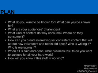 PLAN
• What do you want to be known for? What can you be known
for?
• What are your audiences’ challenges?
• What kind of content do they consume? Where do they
consume it?
• How can you create interesting yet consistent content that will
attract new volunteers and retain old ones? Who is writing it?
Who is managing it?
• When all is said and done, what business results do you want
to achieve for all your hard work?
• How will you know if this stuff is working?
@reeves501
@stoneward
#AVCADigiContent
 