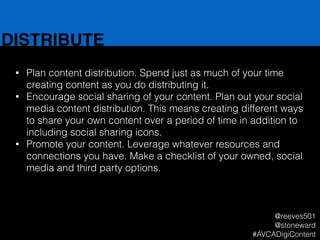 DISTRIBUTE
• Plan content distribution. Spend just as much of your time
creating content as you do distributing it.
• Encourage social sharing of your content. Plan out your social
media content distribution. This means creating different ways
to share your own content over a period of time in addition to
including social sharing icons.
• Promote your content. Leverage whatever resources and
connections you have. Make a checklist of your owned, social
media and third party options.
@reeves501
@stoneward
#AVCADigiContent
 