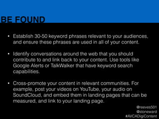BE FOUND
• Establish 30-50 keyword phrases relevant to your audiences,
and ensure these phrases are used in all of your content.
!
• Identify conversations around the web that you should
contribute to and link back to your content. Use tools like
Google Alerts or TalkWalker that have keyword search
capabilities.
!
• Cross-promote your content in relevant communities. For
example, post your videos on YouTube, your audio on
SoundCloud, and embed them in landing pages that can be
measured, and link to your landing page.
@reeves501
@stoneward
#AVCADigiContent
 