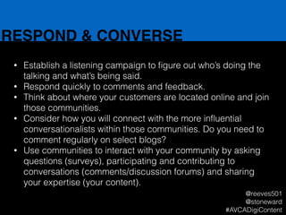 RESPOND & CONVERSE
• Establish a listening campaign to ﬁgure out who’s doing the
talking and what’s being said.
• Respond quickly to comments and feedback.
• Think about where your customers are located online and join
those communities.
• Consider how you will connect with the more inﬂuential
conversationalists within those communities. Do you need to
comment regularly on select blogs?
• Use communities to interact with your community by asking
questions (surveys), participating and contributing to
conversations (comments/discussion forums) and sharing
your expertise (your content).
@reeves501
@stoneward
#AVCADigiContent
 