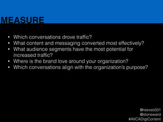 MEASURE
• Which conversations drove trafﬁc?
• What content and messaging converted most effectively?
• What audience segments have the most potential for
increased trafﬁc?
• Where is the brand love around your organization?
• Which conversations align with the organization’s purpose?
@reeves501
@stoneward
#AVCADigiContent
 