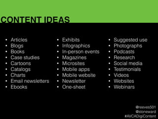 CONTENT IDEAS
• Articles
• Blogs
• Books
• Case studies
• Cartoons
• Catalogs
• Charts
• Email newsletters
• Ebooks
• Exhibits
• Infographics
• In-person events
• Magazines
• Microsites
• Mobile apps
• Mobile website
• Newsletter
• One-sheet
• Suggested use
• Photographs
• Podcasts
• Research
• Social media
• Testimonials
• Videos
• Websites
• Webinars
@reeves501
@stoneward
#AVCADigiContent
 
