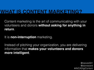 WHAT IS CONTENT MARKETING?
Content marketing is the art of communicating with your
volunteers and donors without asking for anything in
return.
!
It is non-interruption marketing.
!
Instead of pitching your organization, you are delivering
information that makes your volunteers and donors
more intelligent.
@reeves501
@stoneward
#AVCADigiContent
 