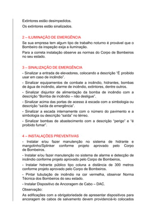 Extintores estão desimpedidos.
Os extintores estão sinalizados.
2 – ILUMINAÇÃO DE EMERGÊNCIA
Se sua empresa tem algum tipo de trabalho noturno é provável que o
Bombeiro da inspeção exija a iluminação.
Para a correta instalação observe as normas do Corpo de Bombeiros
no seu estado.
3 – SINALIZAÇÃO DE EMERGÊNCIA
- Sinalizar a entrada de elevadores, colocando a descrição “É proibido
usar em caso de incêndio”.
- Sinalizar equipamentos de combate a incêndio, hidrantes, bombas
de água de incêndio, alarme de incêndio, extintores, dentre outros.
- Sinalizar disjuntor de alimentação da bomba de incêndio com a
descrição “Bomba de incêndio – não desligue”.
- Sinalizar acima das portas de acesso á escada com a simbologia ou
descrição “saída de emergência”.
- Sinalizar a escada internamente com o número do pavimento e a
simbologia ou descrição “saída” no térreo.
- Sinalizar bombas de abastecimento com a descrição “perigo” e “é
proibido fumar”.
4 – INSTALAÇÕES PREVENTIVAS
- Instalar e/ou fazer manutenção no sistema de hidrante e
mangotinho/Splinker conforme projeto aprovado pelo Corpo
de Bombeiros.
- Instalar e/ou fazer manutenção no sistema de alarme e detecção de
incêndio conforme projeto aprovado pelo Corpo de Bombeiros,
- Instalar hidrante público tipo coluna a distância de 300 metros
conforme projeto aprovado pelo Corpo de Bombeiros.
- Pintar tubulação de incêndio na cor vermelha, observar Norma
Técnica dos Bombeiros do seu estado.
- Instalar Dispositivo de Ancoragem de Cabo – DAC.
Observação:
As edificações com a obrigatoriedade de apresentar dispositivos para
ancoragem de cabos de salvamento devem providenciá-lo colocados
 