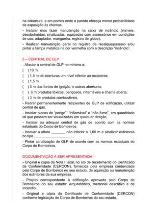 na cobertura, e em pontos onde a parede ofereça menor probabilidade
de exposição às chamas.
- Instalar e/ou fazer manutenção na caixa de incêndio (visíveis,
desobstruídas, sinalizadas, equipadas com assessórios em condições
de uso: adaptador, mangueira, registro de globo).
- Realizar manutenção geral no registro de recalque/passeio e/ou
pintar a tampa metálica na cor vermelha com a descrição “incêndio”.
5 – CENTRAL DE GLP
- Afastar a central de GLP no mínimo a:
( ) 10 m
( ) 1,5 m de aberturas um nível inferior ao recipiente;
( ) 1,5 m
( ) 3 m das fontes de ignição, e outras aberturas;
( ) 6 m produtos tóxicos, perigosos, inflamáveis e chama aberta;
( ) 3 m de produtos combustíveis.
- Retirar permanentemente recipientes de GLP da edificação, utilizar
central de gás.
- Instalar placas de “perigo”, “inflamável” e “não fume”, em quantidade
tal que possam ser visualizadas em qualquer direção.
- Instalar ou adequar central de gás de acordo com as normas
estaduais do Corpo de Bombeiros.
- Instalar a altura _______ não inferior a 1,60 m e sinalizar extintores
do tipo ____________________.
- Pintar canalização de GLP de acordo com as normas estaduais do
Corpo de Bombeiros.
DOCUMENTAÇÃO A SER APRESENTADA
- Original e cópia da Nota Fiscal, no ato de recebimento do Certificado
de Conformidade (CERCON), fornecida pela empresa credenciada
pelo Corpo de Bombeiros no seu estado, de aquisição ou manutenção
dos extintores da sua empresa.
- Projeto correspondente à edificação aprovado pelo Corpo de
Bombeiros do seu estado: Arquitetônico, memorial descritivo e de
incêndio.
- Original e cópia do Certificado de Conformidade (CERCON)
conforme legislação do Corpo de Bombeiros do seu estado.
 
