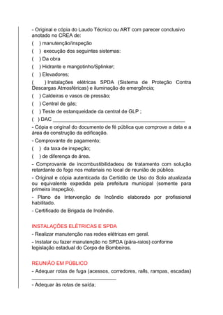- Original e cópia do Laudo Técnico ou ART com parecer conclusivo
anotado no CREA de:
( ) manutenção/inspeção
( ) execução dos seguintes sistemas:
( ) Da obra
( ) Hidrante e mangotinho/Splinker;
( ) Elevadores;
( ) Instalações elétricas SPDA (Sistema de Proteção Contra
Descargas Atmosféricas) e iluminação de emergência;
( ) Caldeiras e vasos de pressão;
( ) Central de gás;
( ) Teste de estanqueidade da central de GLP ;
( ) DAC _______________________________________________
- Cópia e original do documento de fé pública que comprove a data e a
área de construção da edificação.
- Comprovante de pagamento;
( ) da taxa de inspeção;
( ) de diferença de área.
- Comprovante de incombustibilidadeou de tratamento com solução
retardante do fogo nos materiais no local de reunião de público.
- Original e cópia autenticada da Certidão de Uso do Solo atualizada
ou equivalente expedida pela prefeitura municipal (somente para
primeira inspeção).
- Plano de Intervenção de Incêndio elaborado por profissional
habilitado.
- Certificado de Brigada de Incêndio.
INSTALAÇÕES ELÉTRICAS E SPDA
- Realizar manutenção nas redes elétricas em geral.
- Instalar ou fazer manutenção no SPDA (pára-raios) conforme
legislação estadual do Corpo de Bombeiros.
REUNIÃO EM PÚBLICO
- Adequar rotas de fuga (acessos, corredores, ralls, rampas, escadas)
______________________________
- Adequar às rotas de saída;
 