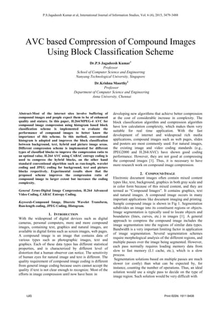 IJIS Print ISSN: 1911 8408
P.S.Jagadeesh Kumar et al, International Journal of Information Studies, Vol. 6 (4), 2015, 3479-3488
AVC based Compression of Compound Images
Using Block Classification Scheme
Dr.P.S Jagadeesh Kumar1
Professor
School of Computer Science and Engineering
Nanyang Technological University, Singapore
Dr.Krishna Moorthy2
Professor
Department of Computer Science and Engineering
Anna University, Chennai
Abstract-Most of the internet sites involve buffering of
compound images and people expect them to be of enhanced
quality and stature. In this paper, H.264/MPEG-4 AVC for
compound image compression using histogram based block
classification scheme is implemented to evaluate the
performance of compound images to better know the
importance of this scheme. In this method, conventional
histogram is adopted and improves the block classification
between background, text, hybrid and picture image areas.
Different compression scheme is implemented for different
types of classified blocks to improve the compression ratio to
an optimal value. H.264 AVC using CABAC entropy coding is
used to compress the hybrid blocks, on the other hand
standard conventional algorithm such as run-length, wavelet
coding and JPEG coding for background, text and picture
blocks respectively. Experimental results show that the
proposed scheme improves the compression ratio of
compound image to larger extent but increases the coding
complexity.
General Terms-Digital Image Compression, H.264 Advanced
Video Coding, CABAC Entropy Coding.
Keywords-Compound Image, Discrete Wavelet Transform,
Run-length coding, JPEG Coding, Histogram.
1. INTRODUCTION
With the widespread of digital devices such as digital
cameras, personal computers, more and more compound
images, containing text, graphics and natural images, are
available in digital forms such as screen images, web pages.
A compound image is an image that contains data of
various types such as photographic images, text and
graphics. Each of these data types has different statistical
properties, and is characterized by different level of
distortion that a human observer can notice. The sensitivity
of human eyes for natural image and text is different. The
quality requirement of compound image coding is different
from general image coding because users cannot accept the
quality if text is not clear enough to recognize. Most of the
efforts in image compression until now have been in
developing new algorithms that achieve better compression
at the cost of considerable increase in complexity. The
block classification algorithm and compression algorithm
have low calculation complexity, which makes them very
suitable for real time application. With the fast
development of internet and widespread rich media
applications, compound images such as web pages, slides
and posters are most commonly used. For natural images,
the existing image and video coding standards (e.g.,
JPEG2000 and H.264/AVC) have shown good coding
performance. However, they are not good at compressing
the compound images [1]. Thus, it is necessary to have
more research work on compound image compression.
2. COMPOUND IMAGE
Electronic document images often contain mixed content
types like, text, background, graphics in both gray scale and
in color form because of this mixed content, and they are
termed as “Compound Images”. It contains graphics, text
and natural images. A compound image occurs in many
important applications like document imaging and printing.
Sample compound image is shown in Fig 1. Segmentation
subdivides an image into its constituent regions or objects.
Image segmentation is typically used to locate objects and
boundaries (lines, curves, etc.) in images [1]. A general
approach to compress the compound image includes the
image segmentation into the regions of similar data types.
Bandwidth is a very important limiting factor in application
of image segmentation. Several segmentation schemes
require morphological analysis of the different regions, and
multiple passes over the image being segmented. However,
each pass normally requires loading memory data from
slow to fast memory (L1 cache, etc.), which is a slow
process.
Segmentation solutions based on multiple passes are much
slower (or costly) than what can be expected by, for
instance, counting the number of operations. Thus, an ideal
solution would use a single pass to decide on the type of
image region. Such solution would be very difficult with
 
