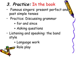3. Practice:  In the book Famous singers: present perfect and past simple tenses Practice: Discussing grammar + for and since + Asking questions Listening and speaking: the band style + Language work + Role play 