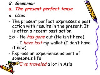 2. Grammar a. The present perfect tense a. Uses - The present perfect expresses a past action with results in the present. It is often a recent past action. Ex: - He  has gone  out (He isn’t here) - I  have lost  my wallet (I don’t have it now) - Express an experience as part of someone’s life Ex: -  I’ ve traveled   a lot in Asia 
