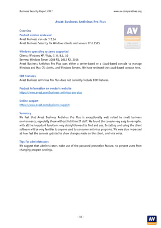 Business Security Report 2017 www.av-comparatives.org
- 10 -
Avast Business Antivirus Pro Plus
Overview
Product version reviewed
Avast Business console 3.2.34
Avast Business Security for Windows clients and servers 17.6.2525
Windows operating systems supported
Clients: Windows XP, Vista, 7, 8, 8.1, 10
Servers: Windows Server 2008 R2, 2012 R2, 2016
Avast Business Antivirus Pro Plus uses either a server-based or a cloud-based console to manage
Windows and Mac OS clients, and Windows Servers. We have reviewed the cloud-based console here.
EDR features
Avast Business Antivirus Pro Plus does not currently include EDR features.
Product information on vendor’s website
https://www.avast.com/business-antivirus-pro-plus
Online support
https://www.avast.com/business-support
Summary
We feel that Avast Business Antivirus Pro Plus is exceptionally well suited to small business
environments, especially those without full-time IT staff. We found the console very easy to navigate,
with all the important functions very straightforward to find and use. Installing and using the client
software will be very familiar to anyone used to consumer antivirus programs. We were also impressed
at how fast the console updated to show changes made on the client, and vice versa.
Tips for administrators
We suggest that administrators make use of the password-protection feature, to prevent users from
changing program settings.
 