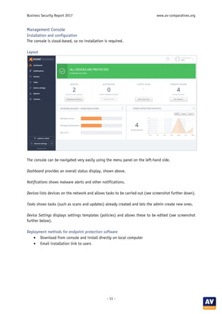 Business Security Report 2017 www.av-comparatives.org
- 11 -
Management Console
Installation and configuration
The console is cloud-based, so no installation is required.
Layout
The console can be navigated very easily using the menu panel on the left-hand side.
Dashboard provides an overall status display, shown above.
Notifications shows malware alerts and other notifications.
Devices lists devices on the network and allows tasks to be carried out (see screenshot further down).
Tasks shows tasks (such as scans and updates) already created and lets the admin create new ones.
Device Settings displays settings templates (policies) and allows these to be edited (see screenshot
further below).
Deployment methods for endpoint protection software
• Download from console and install directly on local computer
• Email installation link to users
 