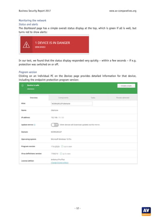 Business Security Report 2017 www.av-comparatives.org
- 12 -
Monitoring the network
Status and alerts
The Dashboard page has a simple overall status display at the top, which is green if all is well, but
turns red to show alerts:
In our test, we found that the status display responded very quickly – within a few seconds – if e.g.
protection was switched on or off.
Program version
Clicking on an individual PC on the Devices page provides detailed information for that device,
including the endpoint protection program version:
 