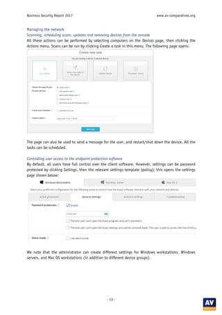 Business Security Report 2017 www.av-comparatives.org
- 13 -
Managing the network
Scanning, scheduling scans, updates and removing devices from the console
All these actions can be performed by selecting computers on the Devices page, then clicking the
Actions menu. Scans can be run by clicking Create a task in this menu. The following page opens:
The page can also be used to send a message for the user, and restart/shut down the device. All the
tasks can be scheduled.
Controlling user access to the endpoint protection software
By default, all users have full control over the client software. However, settings can be password
protected by clicking Settings, then the relevant settings template (policy); this opens the settings
page shown below:
We note that the administrator can create different settings for Windows workstations, Windows
servers, and Mac OS workstations (in addition to different device groups).
 