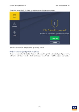 Business Security Report 2017 www.av-comparatives.org
- 15 -
If real-time protection is disabled, the main program window shows an alert:
The user can reactivate the protection by clicking Turn on.
Windows Server endpoint protection software
This can be regarded as identical to the client software, although it is automatically configured during
installation so that components not relevant to a server, such as the Avast firewall, are not installed.
 