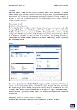 Business Security Report 2017 www.av-comparatives.org
- 17 -
Summary
Barracuda NextGen Firewall provides protection for all the devices within a company LAN. By its
nature, it’s less suited to smaller companies with limited infrastructure or to companies with a high
percentage of staff members working outside the company office. However, for larger companies, it
provides an entire layer of additional protection that supplements rather than replaces traditional
endpoint protection software.
Management Console
Installation and configuration
The functionality of the firewall is provided by the preconfigured virtual machine, which needs to be
incorporated into the company virtualisation platform. The network then needs to be configured so
that the firewall functions as a gateway for the LAN. A Barracuda technician assisted us with the
configuration of the firewall, as is their standard practice for customers. The administration software
is a standalone executable and does not need to be installed. After starting the software,
administrators only need to enter the IP address of the firewall and their login credentials to access
the management console.
Layout
The console opens on the General tab of the Dashboard page, providing mostly status information, as
well as a list of recently detected threats. Administrators may also choose to hide some sections from
the Dashboard page, allowing them to concentrate on the most important items for them. The menu
at the top of the console window allows navigation to the other main pages: Configuration, Control,
Firewall, ATP, Proxy, Logs, Statistics, Events, and SSH. The content of each page is further divided into
multiple tabs.
Deployment methods for endpoint protection software
In keeping with the nature of the product, there is no endpoint software to be deploy.
 