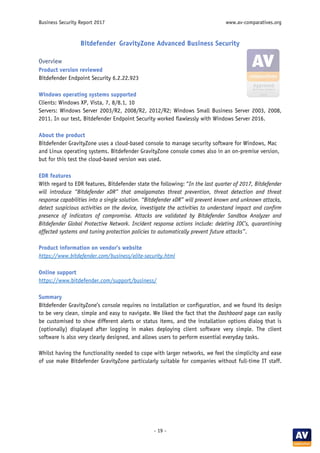 Business Security Report 2017 www.av-comparatives.org
- 19 -
Bitdefender GravityZone Advanced Business Security
Overview
Product version reviewed
Bitdefender Endpoint Security 6.2.22.923
Windows operating systems supported
Clients: Windows XP, Vista, 7, 8/8.1, 10
Servers: Windows Server 2003/R2, 2008/R2, 2012/R2; Windows Small Business Server 2003, 2008,
2011. In our test, Bitdefender Endpoint Security worked flawlessly with Windows Server 2016.
About the product
Bitdefender GravityZone uses a cloud-based console to manage security software for Windows, Mac
and Linux operating systems. Bitdefender GravityZone console comes also in an on-premise version,
but for this test the cloud-based version was used.
EDR features
With regard to EDR features, Bitdefender state the following: “In the last quarter of 2017, Bitdefender
will introduce “Bitdefender xDR” that amalgamates threat prevention, threat detection and threat
response capabilities into a single solution. “Bitdefender xDR” will prevent known and unknown attacks,
detect suspicious activities on the device, investigate the activities to understand impact and confirm
presence of indicators of compromise. Attacks are validated by Bitdefender Sandbox Analyzer and
Bitdefender Global Protective Network. Incident response actions include: deleting IOC’s, quarantining
affected systems and tuning protection policies to automatically prevent future attacks”.
Product information on vendor’s website
https://www.bitdefender.com/business/elite-security.html
Online support
https://www.bitdefender.com/support/business/
Summary
Bitdefender GravityZone’s console requires no installation or configuration, and we found its design
to be very clean, simple and easy to navigate. We liked the fact that the Dashboard page can easily
be customised to show different alerts or status items, and the installation options dialog that is
(optionally) displayed after logging in makes deploying client software very simple. The client
software is also very clearly designed, and allows users to perform essential everyday tasks.
Whilst having the functionality needed to cope with larger networks, we feel the simplicity and ease
of use make Bitdefender GravityZone particularly suitable for companies without full-time IT staff.
 