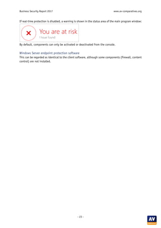Business Security Report 2017 www.av-comparatives.org
- 23 -
If real-time protection is disabled, a warning is shown in the status area of the main program window:
By default, components can only be activated or deactivated from the console.
Windows Server endpoint protection software
This can be regarded as identical to the client software, although some components (firewall, content
control) are not installed.
 