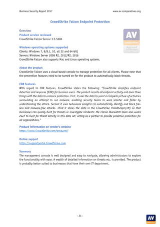 Business Security Report 2017 www.av-comparatives.org
- 24 -
CrowdStrike Falcon Endpoint Protection
Overview
Product version reviewed
CrowdStrike Falcon Sensor 3.5.5606
Windows operating systems supported
Clients: Windows 7, 8/8.1, 10, all 32 and 64-bit)
Servers: Windows Server 2008 R2, 2012/R2, 2016
CrowdStrike Falcon also supports Mac and Linux operating systems.
About the product
CrowdStrike Falcon uses a cloud-based console to manage protection for all clients. Please note that
the prevention features need to be turned on for the product to automatically block threats.
EDR features
With regard to EDR features, CrowdStrike states the following: “CrowdStrike simplifies endpoint
detection and response (EDR) for business users. The product records all endpoint activity and does three
things with the data to enhance protection. First, it uses the data to paint a complete picture of activities
surrounding an attempt to run malware, enabling security teams to work smarter and faster by
understanding the attack. Second it uses behavioral analytics to automatically identify and block file-
less and malware-free attacks. Third it stores the data in the CrowdStrike ThreatGraph(TM) so that
businesses can quickly hunt for threats or investigate incidents; the Falcon Overwatch team also works
24x7 to hunt for threat activity in this data set, acting as a partner to provide proactive protection for
all organizations.”
Product information on vendor’s website
https://www.CrowdStrike.com/products/
Online support
https://supportportal.CrowdStrike.com
Summary
The management console is well designed and easy to navigate, allowing administrators to explore
the functionality with ease. A wealth of detailed information on threats etc. is provided. The product
is probably better suited to businesses that have their own IT department.
 