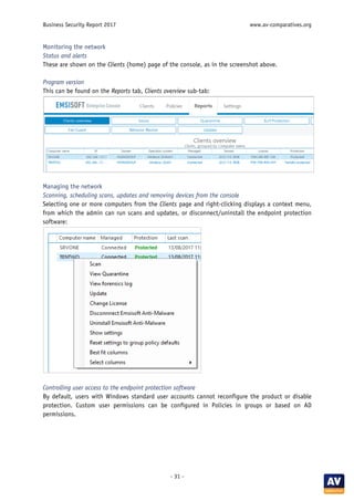 Business Security Report 2017 www.av-comparatives.org
- 31 -
Monitoring the network
Status and alerts
These are shown on the Clients (home) page of the console, as in the screenshot above.
Program version
This can be found on the Reports tab, Clients overview sub-tab:
Managing the network
Scanning, scheduling scans, updates and removing devices from the console
Selecting one or more computers from the Clients page and right-clicking displays a context menu,
from which the admin can run scans and updates, or disconnect/uninstall the endpoint protection
software:
Controlling user access to the endpoint protection software
By default, users with Windows standard user accounts cannot reconfigure the product or disable
protection. Custom user permissions can be configured in Policies in groups or based on AD
permissions.
 