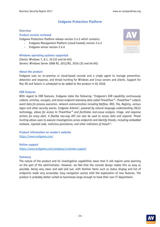 Business Security Report 2017 www.av-comparatives.org
- 34 -
Endgame Protection Platform
Overview
Product version reviewed
Endgame Protection Platform release version 2.4.2 which contains:
- Endgame Management Platform (cloud hosted) version 2.4.2
- Endgame sensor version 2.4.6
Windows operating systems supported
Clients: Windows 7, 8.1, 10 (32 and 64-bit)
Servers: Windows Server 2008 R2, 2012/R2, 2016 (32 and 64-bit)
About the product
Endgame uses an on-premise or cloud-based console and a single agent to manage prevention,
detection and response, and threat hunting for Windows and Linux servers and clients. Support for
Mac OS and Solaris is scheduled to be added to the product in Q1 2018.
EDR features
With regard to EDR features, Endgame state the following: “Endgame’s EDR capability continuously
collects, enriches, encrypts, and stores endpoint telemetry data called ThreatFlow™. ThreatFlow™ collects
event data for process execution, network communication including Netflow, DNS, File, Registry, various
logon and other security events. Endgame Artemis®
, powered by natural language understanding (NLU)
technology, allows for access to ThreatFlow™ and facilitates root-cause analysis, triage, and response
actions for every alert. A flexible two-way API can also be used to access data and respond. Threat
hunting allows users to execute investigations across endpoints and identify threats, including embedded
malware, injected code, malicious persistence, and other indicators of breach”.
Product information on vendor’s website
https://www.endgame.com/
Online support
https://www.endgame.com/company/customer-support
Summary
The nature of the product and its investigative capabilities mean that it will require some learning
on the part of the administrator. However, we feel that the console design makes this as easy as
possible, being very clean and well laid out, with familiar items such as status display and list of
endpoints made very accessible. Easy navigation assists with the exploration of new features. The
product is probably better suited to businesses large enough to have their own IT department.
 