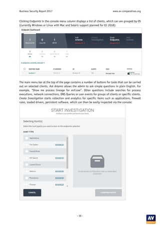 Business Security Report 2017 www.av-comparatives.org
- 36 -
Clicking Endpoints in the console menu column displays a list of clients, which can are grouped by OS
(currently Windows or Linux with Mac and Solaris support planned for Q1 2018):
The main menu bar at the top of the page contains a number of buttons for tasks that can be carried
out on selected clients. Ask Artemis allows the admin to ask simple questions in plain English. For
example, “Show me process lineage for evil.exe”. Other questions include searches for process
executions, network connections, DNS Queries or user events for groups of clients or specific clients.
Create Investigation starts collection and analytics for specific items such as applications, firewall
rules, loaded drivers, persistent software, which can then be easily inspected via the console:
 