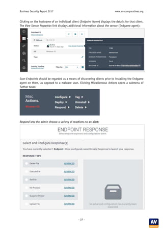 Business Security Report 2017 www.av-comparatives.org
- 37 -
Clicking on the hostname of an individual client (Endpoint Name) displays the details for that client.
The View Sensor Properties link displays additional information about the sensor (Endgame agent):
Scan Endpoints should be regarded as a means of discovering clients prior to installing the Endgame
agent on them, as opposed to a malware scan. Clicking Miscellaneous Actions opens a submenu of
further tasks:
Respond lets the admin choose a variety of reactions to an alert:
 