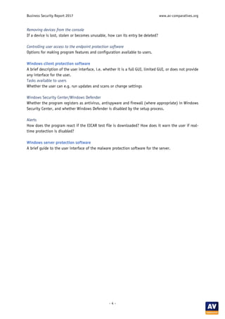 Business Security Report 2017 www.av-comparatives.org
- 4 -
Removing devices from the console
If a device is lost, stolen or becomes unusable, how can its entry be deleted?
Controlling user access to the endpoint protection software
Options for making program features and configuration available to users.
Windows client protection software
A brief description of the user interface, i.e. whether it is a full GUI, limited GUI, or does not provide
any interface for the user.
Tasks available to users
Whether the user can e.g. run updates and scans or change settings
Windows Security Center/Windows Defender
Whether the program registers as antivirus, antispyware and firewall (where appropriate) in Windows
Security Center, and whether Windows Defender is disabled by the setup process.
Alerts
How does the program react if the EICAR test file is downloaded? How does it warn the user if real-
time protection is disabled?
Windows server protection software
A brief guide to the user interface of the malware protection software for the server.
 