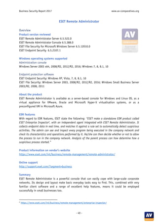 Business Security Report 2017 www.av-comparatives.org
- 40 -
ESET Remote Administrator
Overview
Product version reviewed
ESET Remote Administrator Server 6.5.522.0
ESET Remote Administrator Console 6.5.388.0
ESET File Security for Microsoft Windows Server 6.5.12010.0
ESET Endpoint Security 6.5.2107.1
Windows operating systems supported
Administration console
Windows Server 2003 x64, 2008/R2, 2012/R2, 2016; Windows 7, 8, 8.1, 10
Endpoint protection software
ESET Endpoint Security: Windows XP, Vista, 7, 8, 8.1, 10
ESET File Security: Windows Server 2003, 2008/R2, 2012/R2, 2016; Windows Small Business Server
2003/R2, 2008, 2011
About the product
ESET Remote Administrator is available as a server-based console for Windows and Linux OS, as a
virtual appliance for VMware, Oracle and Microsoft Hyper-V virtualisation systems, or as a
preconfigured VM in Microsoft Azure.
EDR features
With regard to EDR features, ESET state the following: “ESET make a standalone EDR product called
ESET Enterprise Inspector2
, with an independent agent integrated with ESET Remote Administrator. It
collects endpoint data in real time, and matches it against a rule set to automatically detect suspicious
activities. The admin can see and inspect every program being executed in the company network and
check its characteristics and operations performed by it. He/she can then decide whether or not to allow
the process to run in the company network. Analysis of the parent process can how determine how a
suspicious process started.”
Product information on vendor’s website
https://www.eset.com/int/business/remote-management/remote-administrator/
Online support
http://support.eset.com/?segment=business
Summary
ESET Remote Administrator is a powerful console that can easily cope with large-scale corporate
networks. Its design and layout make basic everyday tasks easy to find. This, combined with very
familiar client software and a range of excellent help features, means it could be employed
successfully in small businesses too.
2
https://www.eset.com/int/business/remote-management/enterprise-inspector/
 
