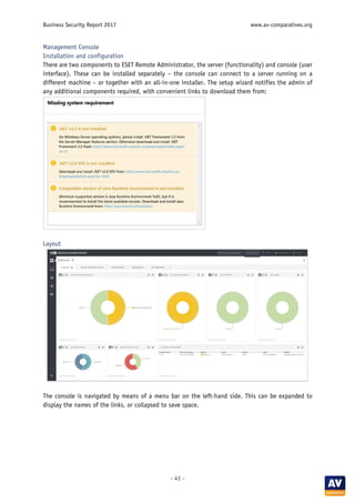 Business Security Report 2017 www.av-comparatives.org
- 41 -
Management Console
Installation and configuration
There are two components to ESET Remote Administrator, the server (functionality) and console (user
interface). These can be installed separately – the console can connect to a server running on a
different machine – or together with an all-in-one installer. The setup wizard notifies the admin of
any additional components required, with convenient links to download them from:
Layout
The console is navigated by means of a menu bar on the left-hand side. This can be expanded to
display the names of the links, or collapsed to save space.
 