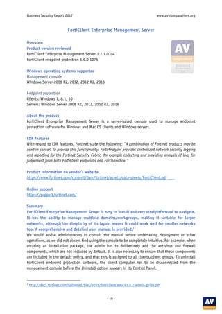 Business Security Report 2017 www.av-comparatives.org
- 46 -
FortiClient Enterprise Management Server
Overview
Product version reviewed
FortiClient Enterprise Management Server 1.2.1.0394
FortiClient endpoint protection 5.6.0.1075
Windows operating systems supported
Management console
Windows Server 2008 R2, 2012, 2012 R2, 2016
Endpoint protection
Clients: Windows 7, 8.1, 10
Servers: Windows Server 2008 R2, 2012, 2012 R2, 2016
About the product
FortiClient Enterprise Management Server is a server-based console used to manage endpoint
protection software for Windows and Mac OS clients and Windows servers.
EDR features
With regard to EDR features, Fortinet state the following: “A combination of Fortinet products may be
used in concert to provide this functionality: FortiAnalyzer provides centralized network security logging
and reporting for the Fortinet Security Fabric, for example collecting and providing analysis of logs for
judgement from both FortiClient endpoints and FortiSandbox.”
Product information on vendor’s website
https://www.fortinet.com/content/dam/fortinet/assets/data-sheets/FortiClient.pdf
Online support
https://support.fortinet.com/
Summary
FortiClient Enterprise Management Server is easy to install and very straightforward to navigate.
It has the ability to manage multiple domains/workgroups, making it suitable for larger
networks, although the simplicity of its layout means it could work well for smaller networks
too. A comprehensive and detailed user manual is provided.3
We would advise administrators to consult the manual before undertaking deployment or other
operations, as we did not always find using the console to be completely intuitive. For example, when
creating an installation package, the admin has to deliberately add the antivirus and firewall
components, which are not included by default. It is also necessary to ensure that these components
are included in the default policy, and that this is assigned to all clients/client groups. To uninstall
FortiClient endpoint protection software, the client computer has to be disconnected from the
management console before the Uninstall option appears in its Control Panel.
3
http://docs.fortinet.com/uploaded/files/3269/forticlient-ems-v1.0.2-admin-guide.pdf
 