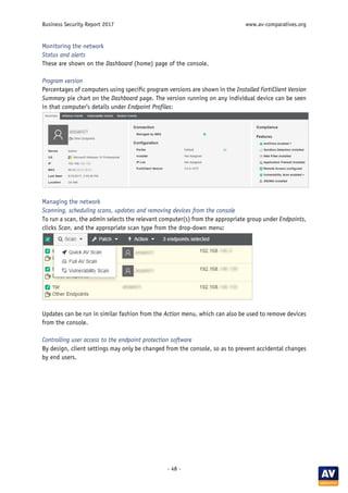 Business Security Report 2017 www.av-comparatives.org
- 48 -
Monitoring the network
Status and alerts
These are shown on the Dashboard (home) page of the console.
Program version
Percentages of computers using specific program versions are shown in the Installed FortiClient Version
Summary pie chart on the Dashboard page. The version running on any individual device can be seen
in that computer’s details under Endpoint Profiles:
Managing the network
Scanning, scheduling scans, updates and removing devices from the console
To run a scan, the admin selects the relevant computer(s) from the appropriate group under Endpoints,
clicks Scan, and the appropriate scan type from the drop-down menu:
Updates can be run in similar fashion from the Action menu, which can also be used to remove devices
from the console.
Controlling user access to the endpoint protection software
By design, client settings may only be changed from the console, so as to prevent accidental changes
by end users.
 