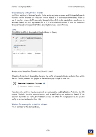 Business Security Report 2017 www.av-comparatives.org
- 50 -
Windows Security Center/Windows Defender
FortiClient registers in Windows Security Center as the antivirus program, and Windows Defender is
disabled. Fortinet describes the FortiClient Firewall module as an application layer firewall; that is to
say, it monitors network traffic generated by applications. It is to be regarded as a supplement to
Windows Firewall, not as a replacement for it. If it is installed and enabled, it does not deactivate
Windows Firewall nor register in Windows Security Center as a system firewall.
Alerts
If the EICAR test file is downloaded, the alert below is shown:
No user action is required. The alert persists until closed.
If Realtime Protection is disabled by changing the profile being applied to the endpoint from within
the EMS console, the text and graphic of the status display change to show this:
Protection using antivirus signatures can only be reactivated by enabling Realtime Protection the EMS
console. Similarly, for other security features such as webfiltering and application firewall, if the
feature is disabled in the profile, the FortiClient console will reflect this change as soon as the updated
profile is received and applied from EMS.
Windows Server endpoint protection software
This is identical to the client software.
 