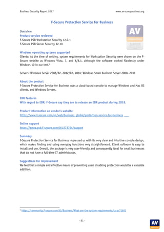 Business Security Report 2017 www.av-comparatives.org
- 51 -
F-Secure Protection Service for Business
Overview
Product version reviewed
F-Secure PSB Workstation Security 12.0.1
F-Secure PSB Server Security 12.10
Windows operating systems supported
Clients: At the time of writing, system requirements for Workstation Security were shown on the F-
Secure website as Windows Vista, 7, and 8/8.1, although the software worked flawlessly under
Windows 10 in our test.4
Servers: Windows Server 2008/R2, 2012/R2, 2016; Windows Small Business Server 2008, 2011
About the product
F-Secure Protection Service for Business uses a cloud-based console to manage Windows and Mac OS
clients, and Windows Servers.
EDR features
With regard to EDR, F-Secure say they are to release an EDR product during 2018.
Product information on vendor’s website
https://www.f-secure.com/en/web/business_global/protection-service-for-business
Online support
https://emea.psb.f-secure.com/#/c273764/support
Summary
F-Secure Protection Service for Business impressed us with its very clear and intuitive console design,
which makes finding and using everyday functions very straightforward. Client software is easy to
install and use. Overall, the package is very user-friendly and consequently ideal for small businesses
that do not have a full-time IT administrator.
Suggestions for improvement
We feel that a simple and effective means of preventing users disabling protection would be a valuable
addition.
4
https://community.f-secure.com/t5/Business/What-are-the-system-requirements/ta-p/71601
 