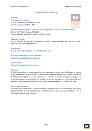 Business Security Report 2017 www.av-comparatives.org
- 56 -
G DATA Business Security
Overview
Product version reviewed
G DATA Administrator console 14.0.1.122
G DATA Security Client 14.0.1.122
Windows operating systems supported (for management console and endpoint security)
Clients: XP, Windows Vista, 7, 8/8.1, 10
Servers: Windows Server 2003, 2008/R2, 2012/R2, 2016
About the product
G DATA Business Security uses a server-based console to manage Windows, Mac and Linux clients,
Windows Servers and mobile devices.
EDR features
G DATA Business Security does not currently include EDR.
Product information on vendor’s website
https://www.gdatasoftware.com/business
Online support
https://www.gdatasoftware.com/support
Summary
G DATA Business Security provides a sophisticated management console that could be used to manage
larger networks with multiple servers. It offers a wide range of functions, but its design – similar to
the Microsoft Management Console in Windows – will make it familiar and easy to navigate for
professional system administrators. The endpoint protection software has a minimalist interface,
although admins can allow users to carry out simple everyday tasks such as updates and scans.
Tips for administrators
The user manual for the product comes conveniently packaged with the installation files. The section
Installing G DATA Security Client includes valuable information on preparing client PCs for remote
installation (amongst other things).
 