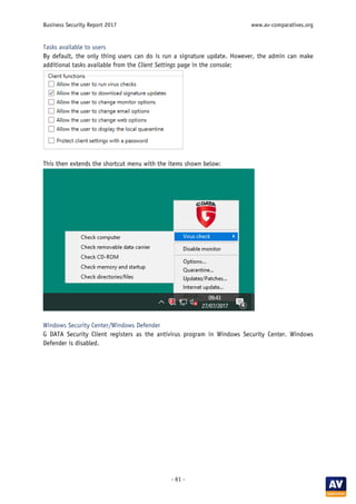 Business Security Report 2017 www.av-comparatives.org
- 61 -
Tasks available to users
By default, the only thing users can do is run a signature update. However, the admin can make
additional tasks available from the Client Settings page in the console:
This then extends the shortcut menu with the items shown below:
Windows Security Center/Windows Defender
G DATA Security Client registers as the antivirus program in Windows Security Center. Windows
Defender is disabled.
 