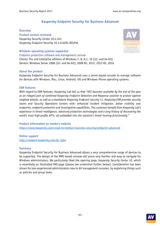 Business Security Report 2017 www.av-comparatives.org
- 63 -
Kaspersky Endpoint Security for Business Advanced
Overview
Product version reviewed
Kaspersky Security Center 10.4.343
Kaspersky Endpoint Security 10.3.0.6294 AES256
Windows operating systems supported
Endpoint protection software and management console
Clients: Pro and Enterprise editions of Windows 7, 8, 8.1, 10 (32- and 64-bit)
Servers: Windows Server 2008 (32- and 64-bit), 2008 R2, 2012, 2012 R2, 2016
About the product
Kaspersky Endpoint Security for Business Advanced uses a server-based console to manage software
for devices with Windows, Mac, Linux, Android, iOS and Windows Phone operating systems.
EDR features
With regard to EDR features, Kaspersky Lab tell us that “KES becomes available by the end of the year
as an integral part of combined Kaspersky Endpoint Detection and Response solution to protect against
targeted attacks, as well as a standalone Kaspersky Endpoint Security 11. Kaspersky EDR provides security
teams and Security Operations Centers with: enhanced incident mitigation, better visibility over
endpoints, endpoint protection and investigative capabilities. The customers benefit from Kaspersky Lab’s
experience in threat intelligence, advanced protection technologies and a long history of discovering the
world's most high-profile APTs, all embedded into the solution’s threat hunting functionality.”
Product information on vendor’s website
https://www.kaspersky.com/small-to-medium-business-security/endpoint-advanced
Online support
http://support.kaspersky.com/#s_tab4
Summary
Kaspersky Endpoint Security for Business Advanced allows a very comprehensive range of devices to
be supported. The design of the MMC-based console will prove very familiar and easy to navigate for
Windows administrators. We particularly liked the opening page, Kaspersky Security Center 10, which
is essentially an illustrated FAQ page (please see screenshot further below). Consideration has been
shown for less-experienced administrators new to AV management consoles, by explaining things such
as policies and group tasks.
 