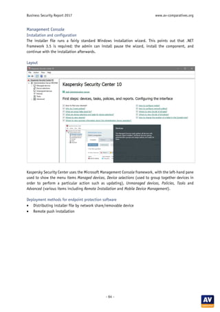 Business Security Report 2017 www.av-comparatives.org
- 64 -
Management Console
Installation and configuration
The installer file runs a fairly standard Windows installation wizard. This points out that .NET
Framework 3.5 is required; the admin can install pause the wizard, install the component, and
continue with the installation afterwards.
Layout
Kaspersky Security Center uses the Microsoft Management Console framework, with the left-hand pane
used to show the menu items Managed devices, Device selections (used to group together devices in
order to perform a particular action such as updating), Unmanaged devices, Policies, Tasks and
Advanced (various items including Remote Installation and Mobile Device Management).
Deployment methods for endpoint protection software
• Distributing installer file by network share/removable device
• Remote push installation
 