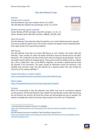 Business Security Report 2017 www.av-comparatives.org
- 68 -
Palo Alto Networks Traps
Overview
Product version reviewed
Palo Alto Networks Traps client software version 4.0.1.25216
Palo Alto Networks Endpoint Security Manager version 4.0.1.25216
Windows operating systems supported
Clients: Windows XP (SP3 and later), Vista (SP1 and later), 7, 8, 8.1, 10
Servers: Windows Server 2003 (SP2 and later), 2008/R2, 2012/R2, 2016
About the product
Palo Alto Networks Traps advanced endpoint protection uses a multi-method prevention approach
that secures endpoints against known and unknown malware and exploits and pre-emptively blocks
these cyber threats from compromising endpoints.
EDR features
Palo Alto Networks Traps does not contain EDR features as such. However, the vendor states the
following: “Traps currently can collect and display information around all executed process and office
documents. This is visible from the Hash Control screen within the Endpoint Security Manager. Traps can
also perform queries against the deployed agents. These queries include the ability to look up a registry
key, a file or a folder path. Traps, via the WildFire integration, can provides a detailed report for every
file executed in the environment. This report includes all information around the behaviours a file
exhibited when launched. Lastly, Palo Alto Networks has a separate product that came through the
acquisition of the company LightCyber”.5
Product information on vendor’s website
https://www.paloaltonetworks.com/products/secure-the-endpoint/traps
Online support
https://live.paloaltonetworks.com/t5/custom/page/page-id/Support
Summary
Whilst the functionality of Palo Alto Networks Traps differs from that of conventional endpoint
security products, the Palo Alto Networks Traps Endpoint Security Manager console makes discovering
the new features very intuitive. We found the console very well designed and easy to navigate. The
product is probably best suited to businesses large enough to have their own IT department.
5
Palo Alto Networks Completes Acquisition of LightCyber -
https://www.paloaltonetworks.com/company/press/2017/palo-alto-networks-completes-acquisition-of-
lightcyber
Palo Alto Networks Announces Availability of New Cloud-Based Logging Service -
https://www.paloaltonetworks.com/company/press/2017/palo-alto-networks-announces-availability-of-new-
cloud-based-logging-service
 