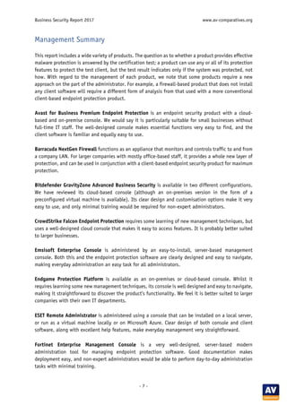 Business Security Report 2017 www.av-comparatives.org
- 7 -
Management Summary
This report includes a wide variety of products. The question as to whether a product provides effective
malware protection is answered by the certification test; a product can use any or all of its protection
features to protect the test client, but the test result indicates only if the system was protected, not
how. With regard to the management of each product, we note that some products require a new
approach on the part of the administrator. For example, a firewall-based product that does not install
any client software will require a different form of analysis from that used with a more conventional
client-based endpoint protection product.
Avast for Business Premium Endpoint Protection is an endpoint security product with a cloud-
based and on-premise console. We would say it is particularly suitable for small businesses without
full-time IT staff. The well-designed console makes essential functions very easy to find, and the
client software is familiar and equally easy to use.
Barracuda NextGen Firewall functions as an appliance that monitors and controls traffic to and from
a company LAN. For larger companies with mostly office-based staff, it provides a whole new layer of
protection, and can be used in conjunction with a client-based endpoint security product for maximum
protection.
Bitdefender GravityZone Advanced Business Security is available in two different configurations.
We have reviewed its cloud-based console (although an on-premises version in the form of a
preconfigured virtual machine is available). Its clear design and customisation options make it very
easy to use, and only minimal training would be required for non-expert administrators.
CrowdStrike Falcon Endpoint Protection requires some learning of new management techniques, but
uses a well-designed cloud console that makes it easy to access features. It is probably better suited
to larger businesses.
Emsisoft Enterprise Console is administered by an easy-to-install, server-based management
console. Both this and the endpoint protection software are clearly designed and easy to navigate,
making everyday administration an easy task for all administrators.
Endgame Protection Platform is available as an on-premises or cloud-based console. Whilst it
requires learning some new management techniques, its console is well designed and easy to navigate,
making it straightforward to discover the product’s functionality. We feel it is better suited to larger
companies with their own IT departments.
ESET Remote Administrator is administered using a console that can be installed on a local server,
or run as a virtual machine locally or on Microsoft Azure. Clear design of both console and client
software, along with excellent help features, make everyday management very straightforward.
Fortinet Enterprise Management Console is a very well-designed, server-based modern
administration tool for managing endpoint protection software. Good documentation makes
deployment easy, and non-expert administrators would be able to perform day-to-day administration
tasks with minimal training.
 